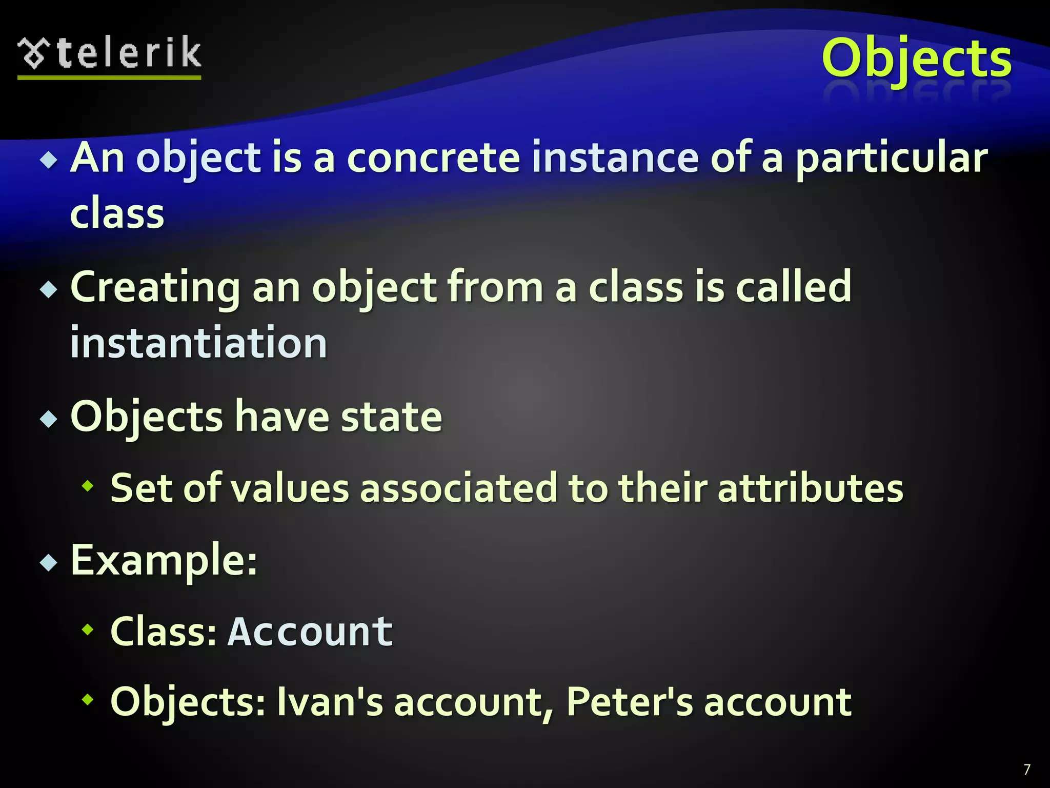 Objects
 An object is a concrete instance of a particular
class
 Creating an object from a class is called
instantiation
 Objects have state
 Set of values associated to their attributes
 Example:
 Class: Account
 Objects: Ivan's account, Peter's account
7
 
