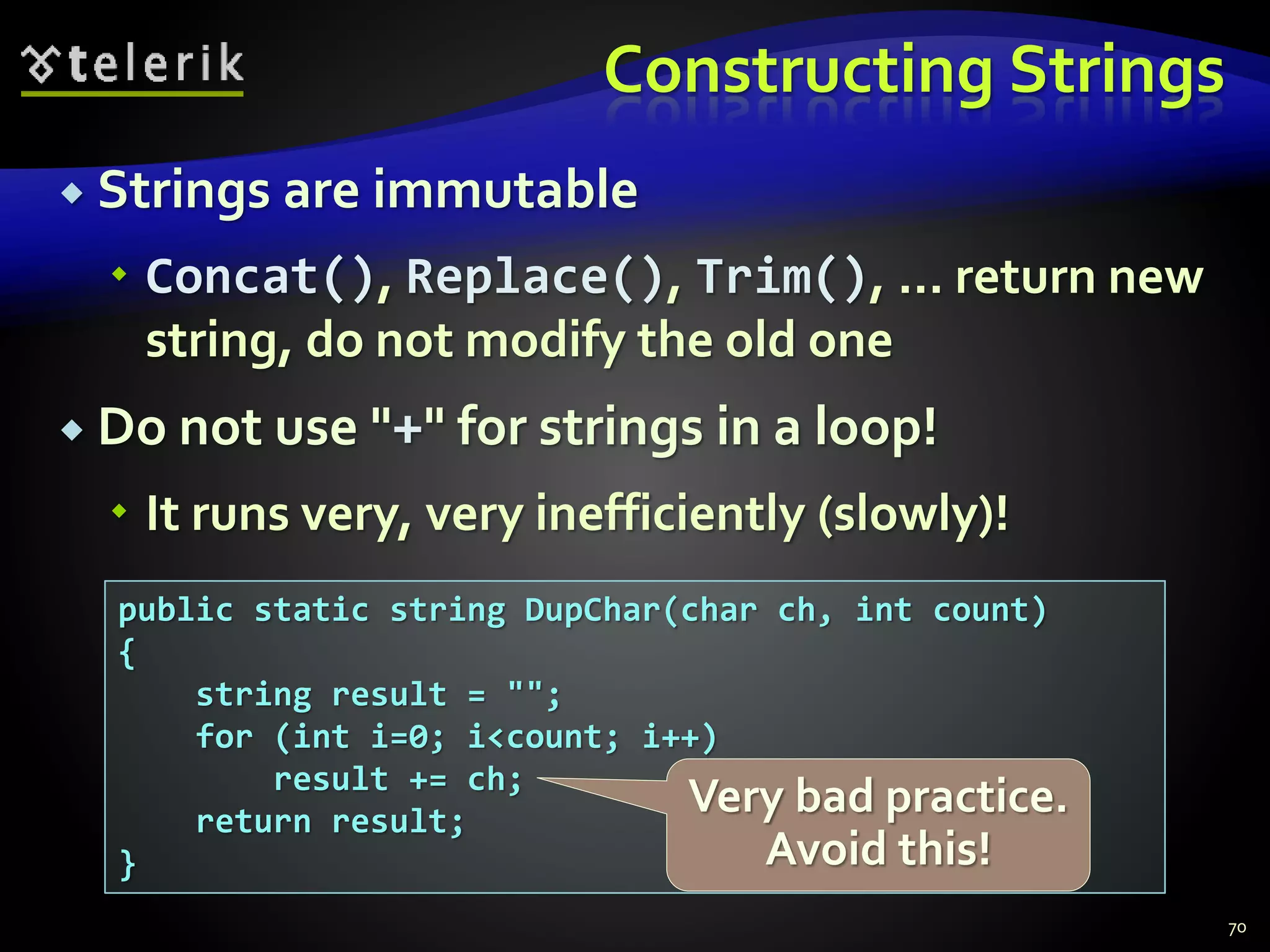 Constructing Strings
 Strings are immutable
 Concat(), Replace(), Trim(), ... return new
string, do not modify the old one
 Do not use "+" for strings in a loop!
 It runs very, very inefficiently (slowly)!
70
public static string DupChar(char ch, int count)
{
string result = "";
for (int i=0; i<count; i++)
result += ch;
return result;
}
Very bad practice.
Avoid this!
 