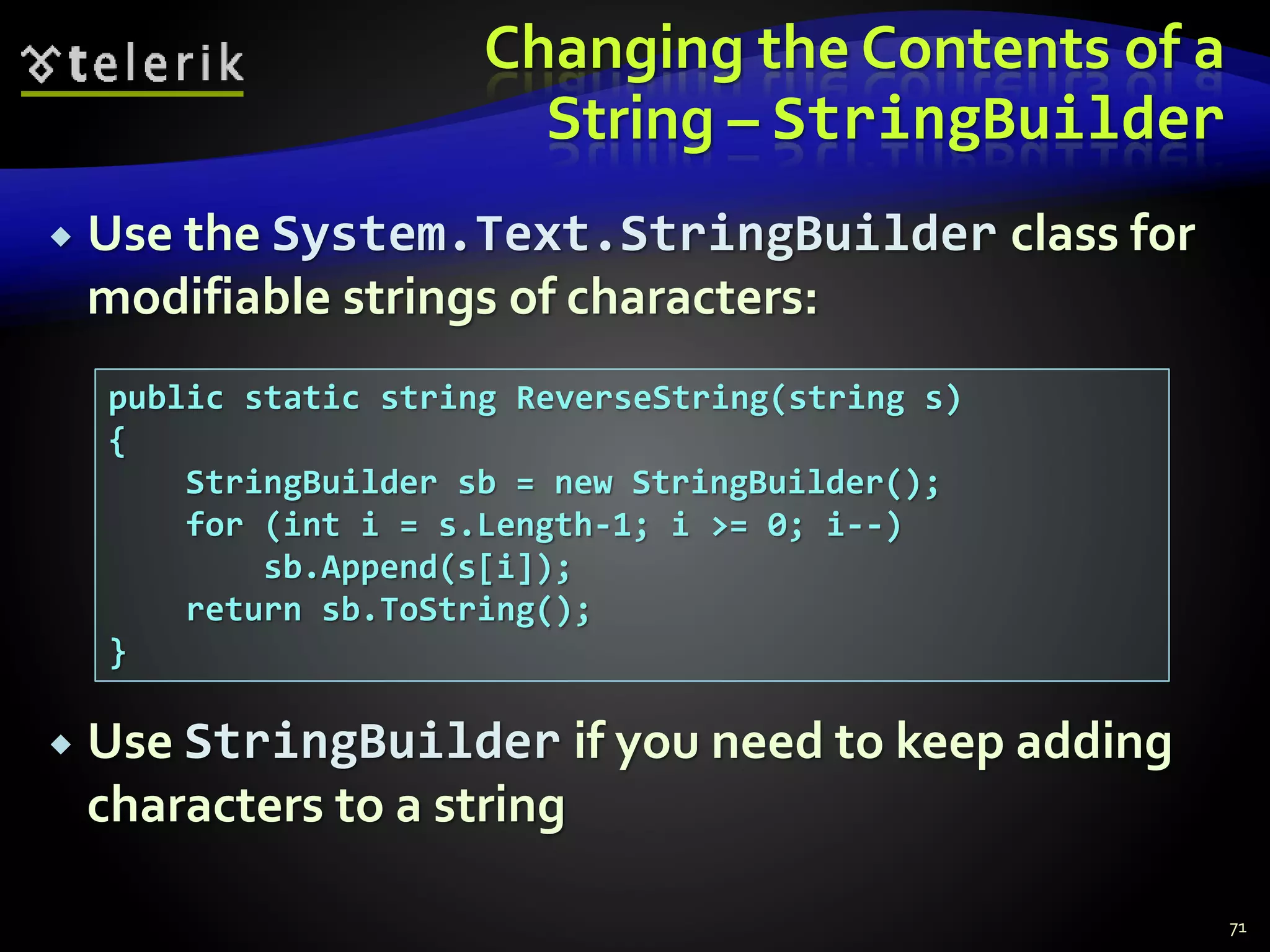 Changing the Contents of a
String – StringBuilder
 Use the System.Text.StringBuilder class for
modifiable strings of characters:
 Use StringBuilder if you need to keep adding
characters to a string
71
public static string ReverseString(string s)
{
StringBuilder sb = new StringBuilder();
for (int i = s.Length-1; i >= 0; i--)
sb.Append(s[i]);
return sb.ToString();
}
 