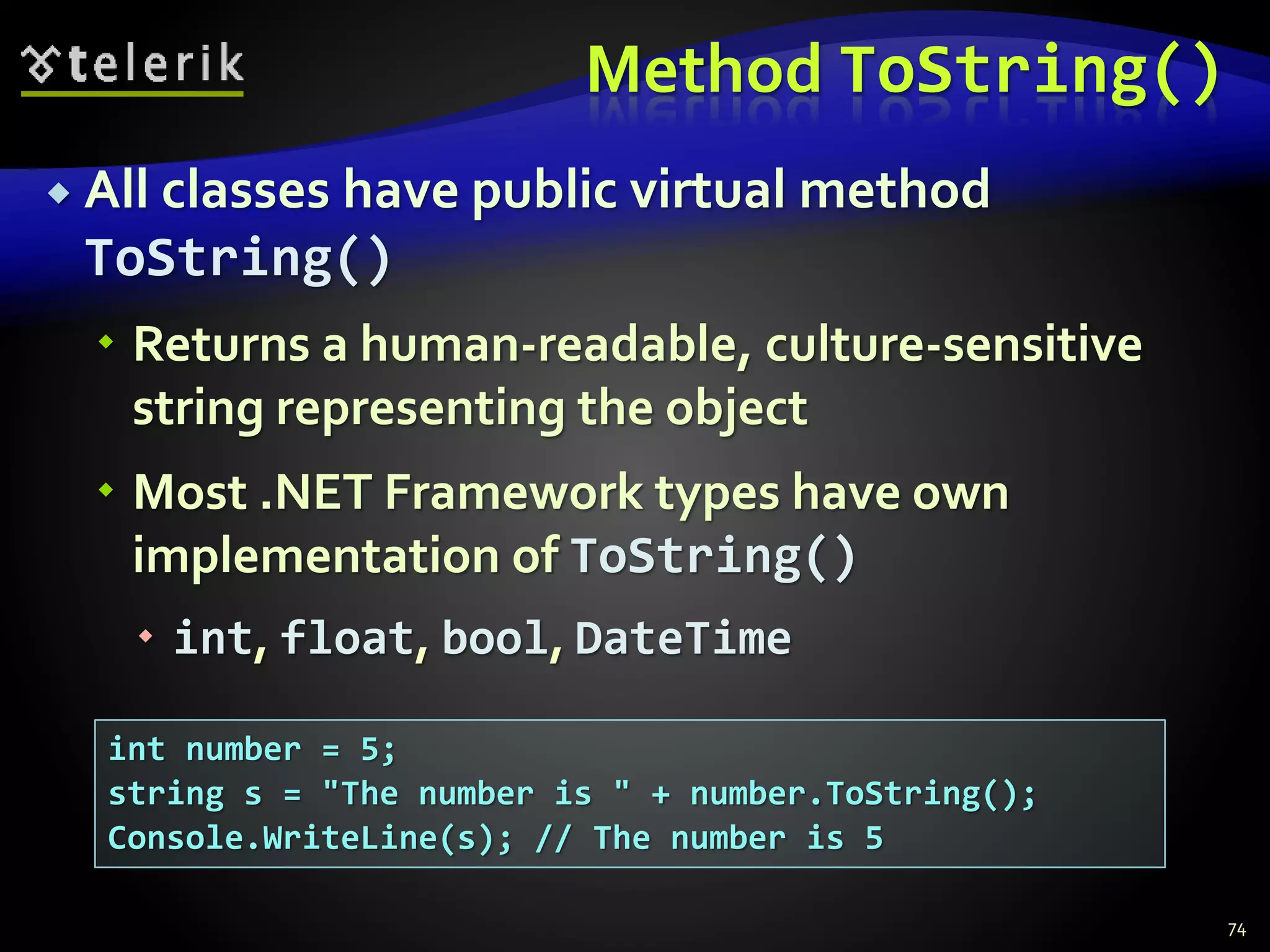 Method ToString()
 All classes have public virtual method
ToString()
 Returns a human-readable, culture-sensitive
string representing the object
 Most .NET Framework types have own
implementation of ToString()
 int, float, bool, DateTime
74
int number = 5;
string s = "The number is " + number.ToString();
Console.WriteLine(s); // The number is 5
 