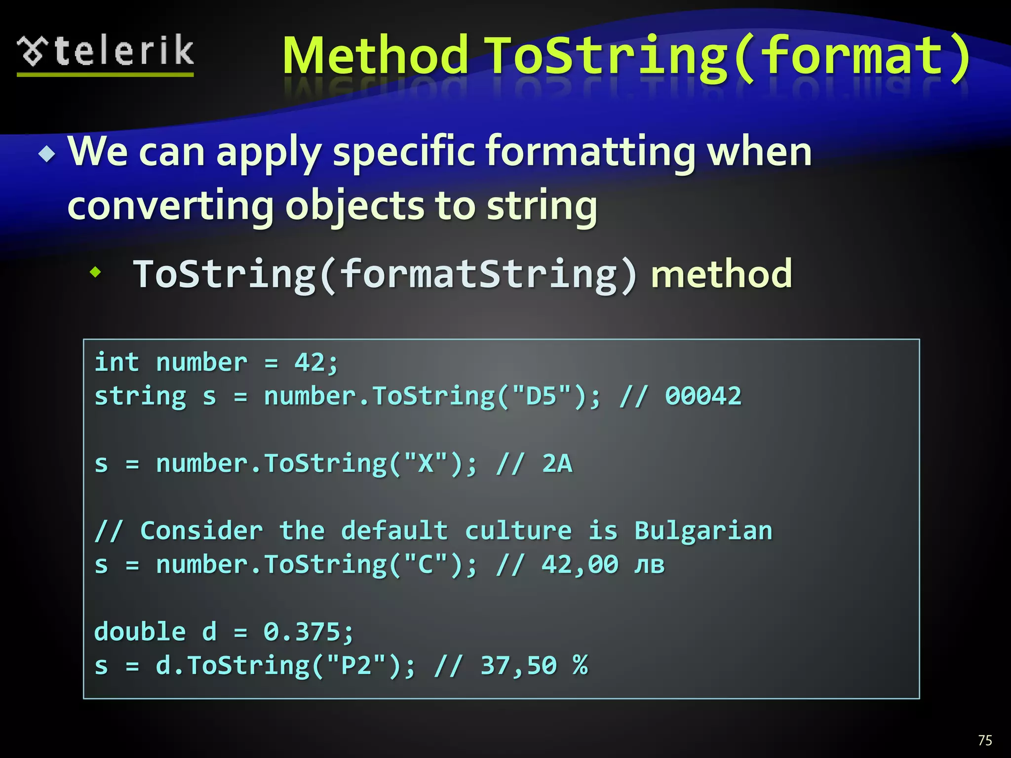 Method ToString(format)
 We can apply specific formatting when
converting objects to string
 ToString(formatString) method
75
int number = 42;
string s = number.ToString("D5"); // 00042
s = number.ToString("X"); // 2A
// Consider the default culture is Bulgarian
s = number.ToString("C"); // 42,00 лв
double d = 0.375;
s = d.ToString("P2"); // 37,50 %
 