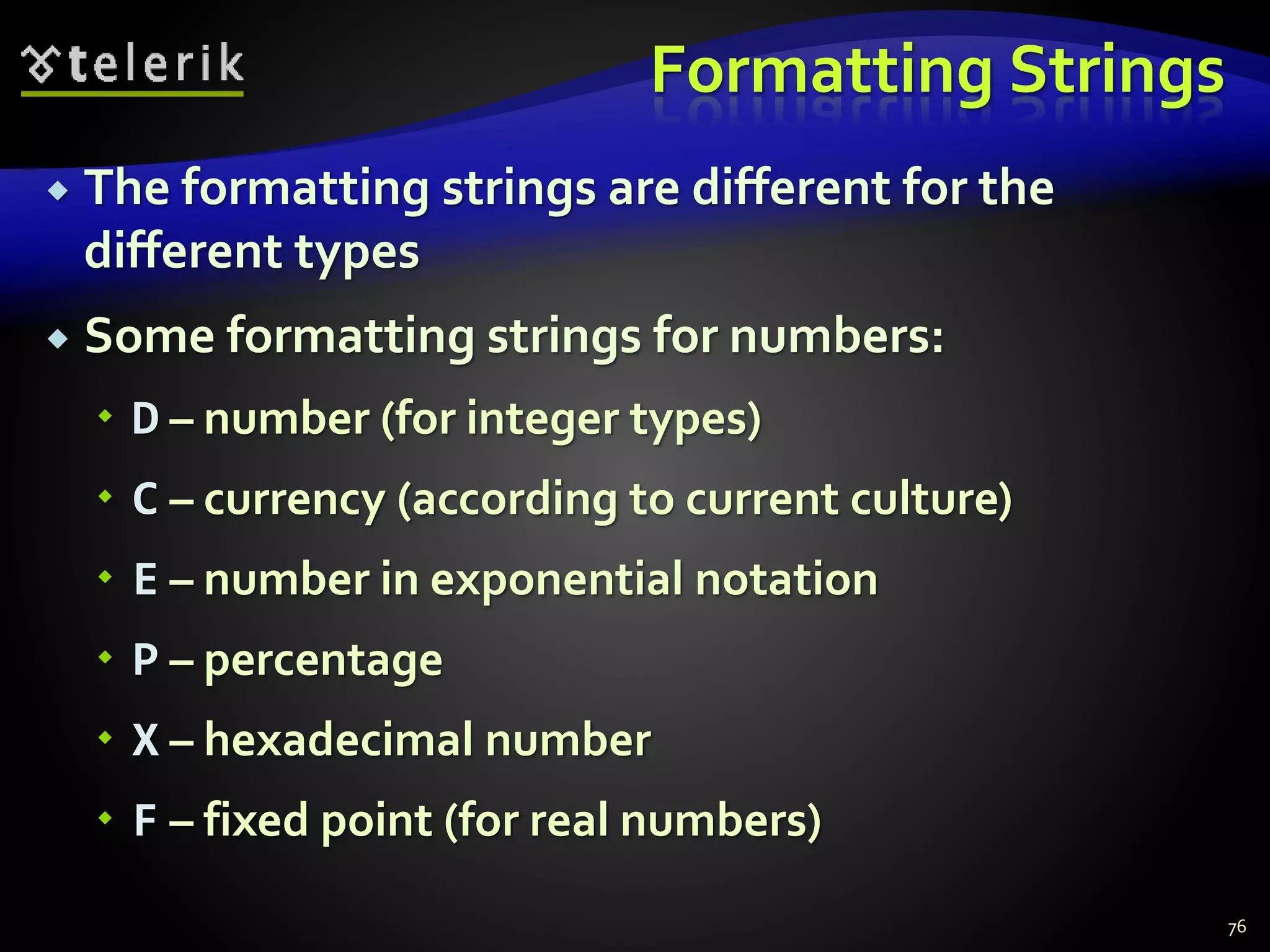 Formatting Strings
 The formatting strings are different for the
different types
 Some formatting strings for numbers:
 D – number (for integer types)
 C – currency (according to current culture)
 E – number in exponential notation
 P – percentage
 X – hexadecimal number
 F – fixed point (for real numbers)
76
 