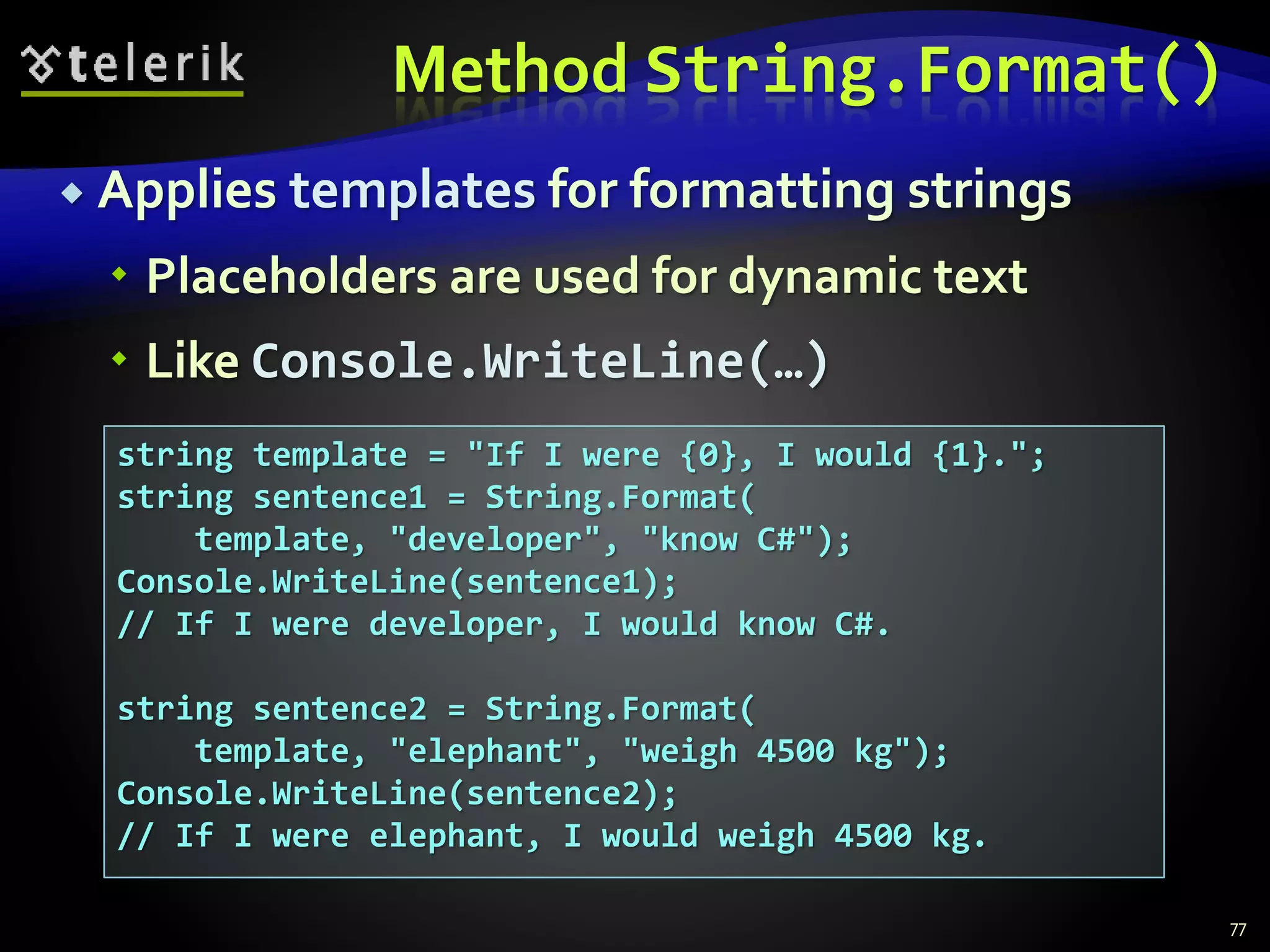 Method String.Format()
 Applies templates for formatting strings
 Placeholders are used for dynamic text
 Like Console.WriteLine(…)
77
string template = "If I were {0}, I would {1}.";
string sentence1 = String.Format(
template, "developer", "know C#");
Console.WriteLine(sentence1);
// If I were developer, I would know C#.
string sentence2 = String.Format(
template, "elephant", "weigh 4500 kg");
Console.WriteLine(sentence2);
// If I were elephant, I would weigh 4500 kg.
 
