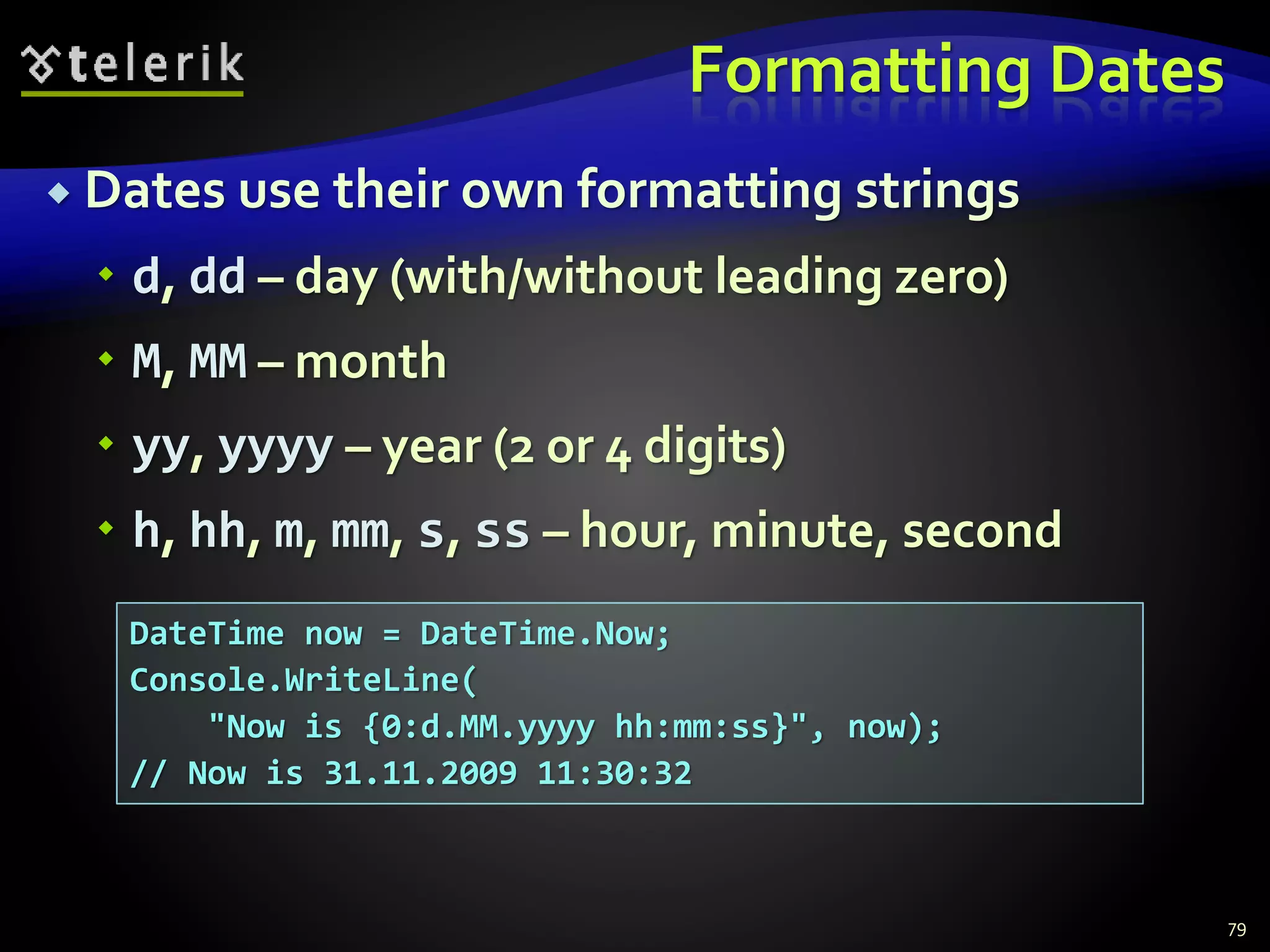 Formatting Dates
 Dates use their own formatting strings
 d, dd – day (with/without leading zero)
 M, MM – month
 yy, yyyy – year (2 or 4 digits)
 h, hh, m, mm, s, ss – hour, minute, second
79
DateTime now = DateTime.Now;
Console.WriteLine(
"Now is {0:d.MM.yyyy hh:mm:ss}", now);
// Now is 31.11.2009 11:30:32
 