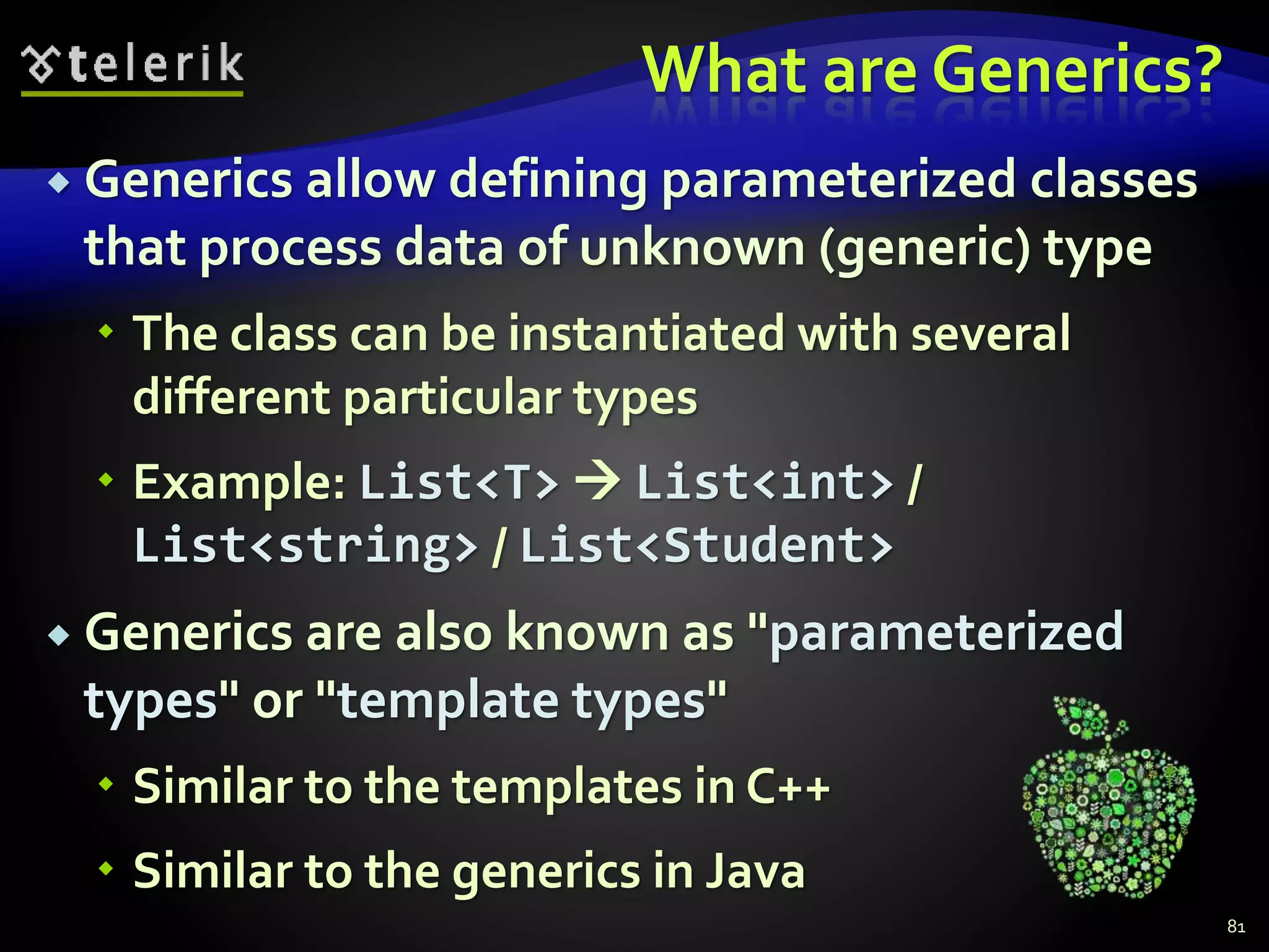 What are Generics?
 Generics allow defining parameterized classes
that process data of unknown (generic) type
 The class can be instantiated with several
different particular types
 Example: List<T>  List<int> /
List<string> / List<Student>
 Generics are also known as "parameterized
types" or "template types"
 Similar to the templates in C++
 Similar to the generics in Java
81
 