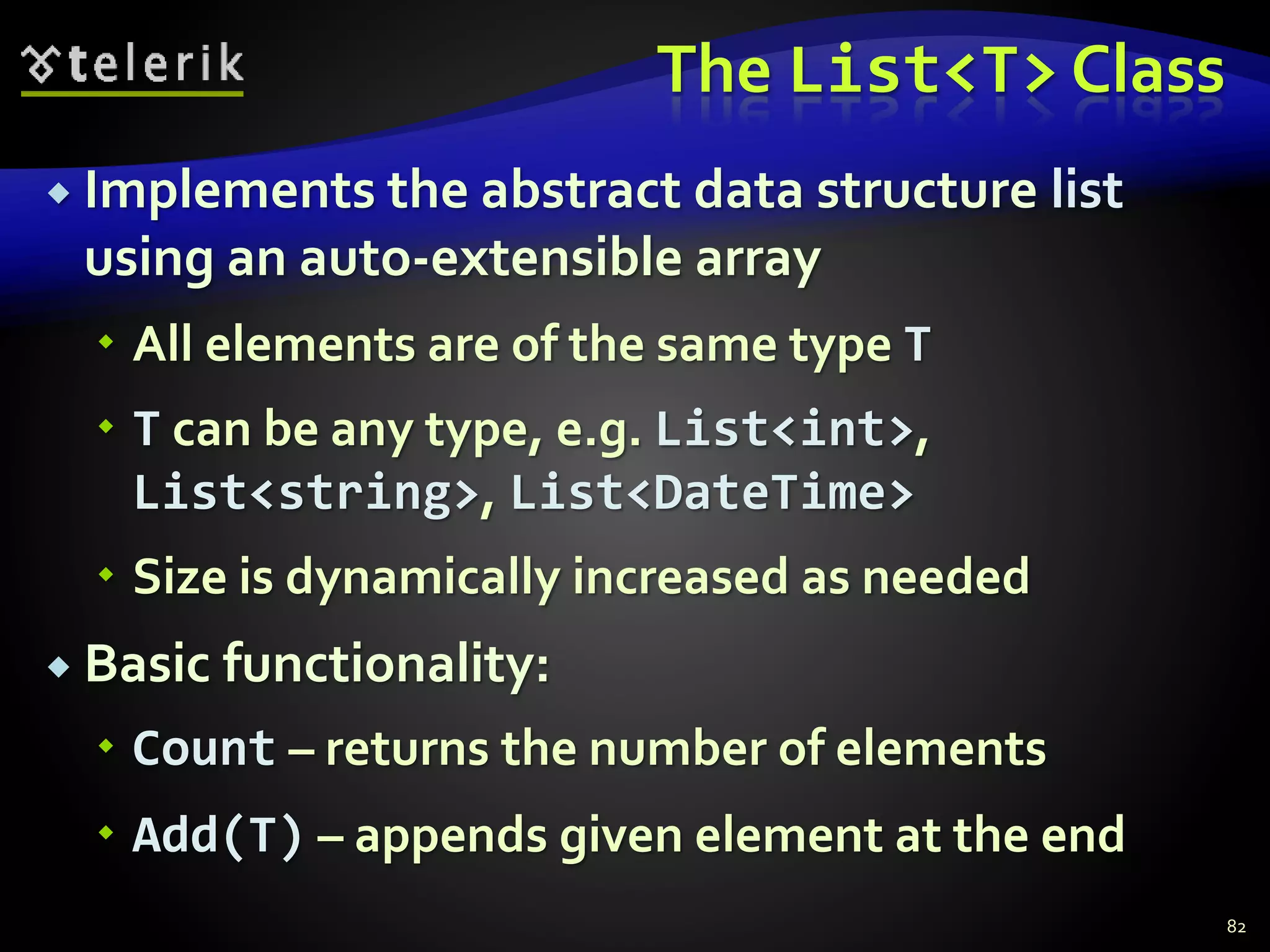 The List<T> Class
 Implements the abstract data structure list
using an auto-extensible array
 All elements are of the same type T
 T can be any type, e.g. List<int>,
List<string>, List<DateTime>
 Size is dynamically increased as needed
 Basic functionality:
 Count – returns the number of elements
 Add(T) – appends given element at the end
82
 