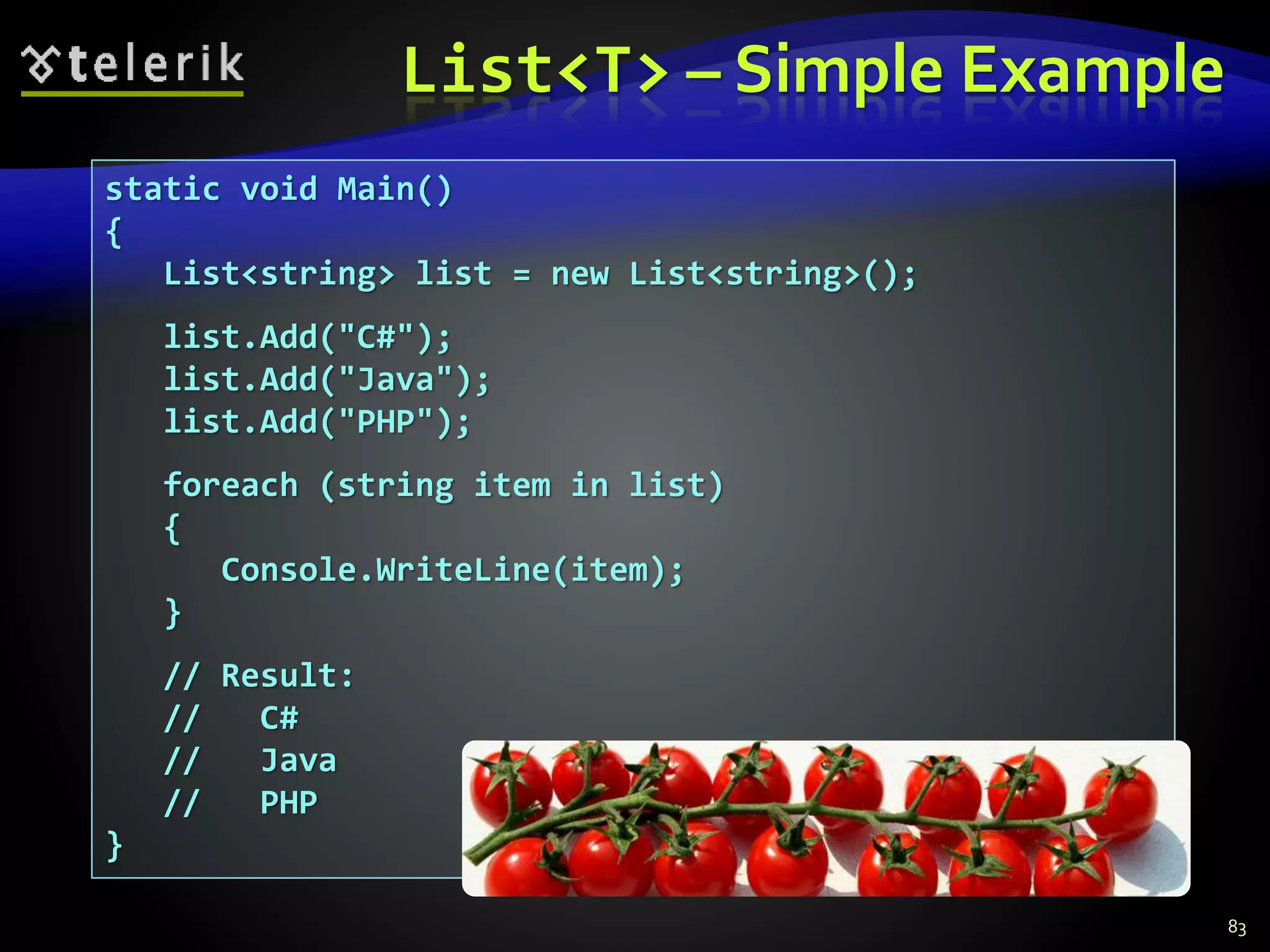 List<T> – Simple Example
83
static void Main()
{
List<string> list = new List<string>();
list.Add("C#");
list.Add("Java");
list.Add("PHP");
foreach (string item in list)
{
Console.WriteLine(item);
}
// Result:
// C#
// Java
// PHP
}
 