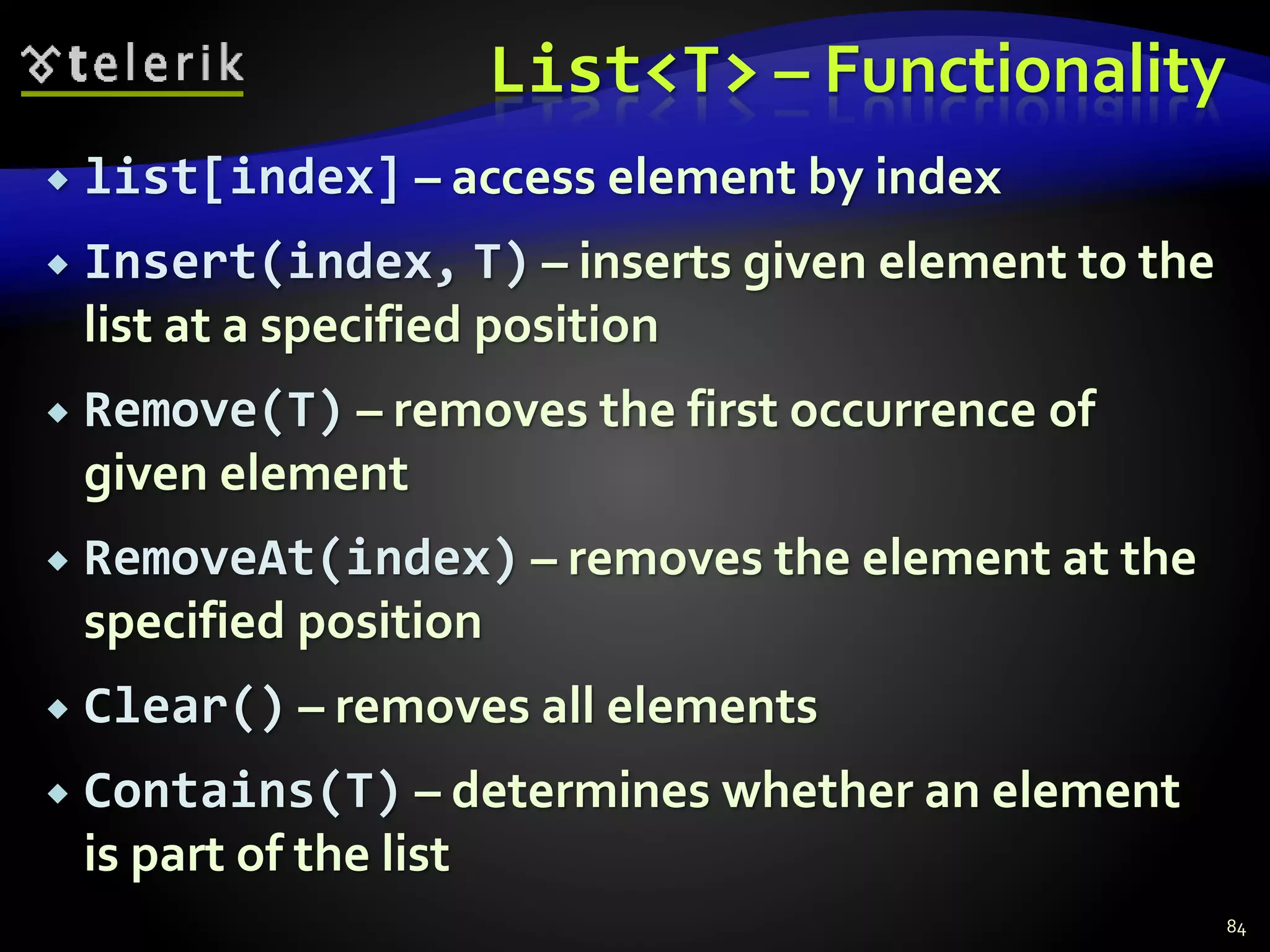 List<T> – Functionality
 list[index] – access element by index
 Insert(index, T) – inserts given element to the
list at a specified position
 Remove(T) – removes the first occurrence of
given element
 RemoveAt(index) – removes the element at the
specified position
 Clear() – removes all elements
 Contains(T) – determines whether an element
is part of the list
84
 