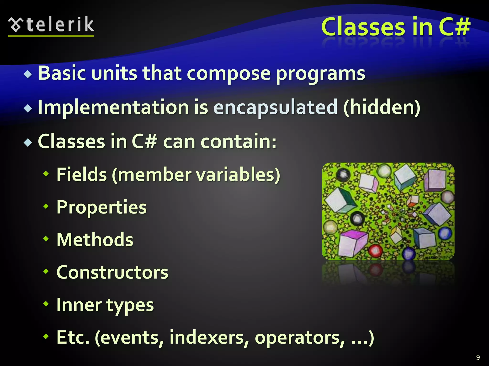 Classes in C#
 Basic units that compose programs
 Implementation is encapsulated (hidden)
 Classes in C# can contain:
 Fields (member variables)
 Properties
 Methods
 Constructors
 Inner types
 Etc. (events, indexers, operators, …)
9
 