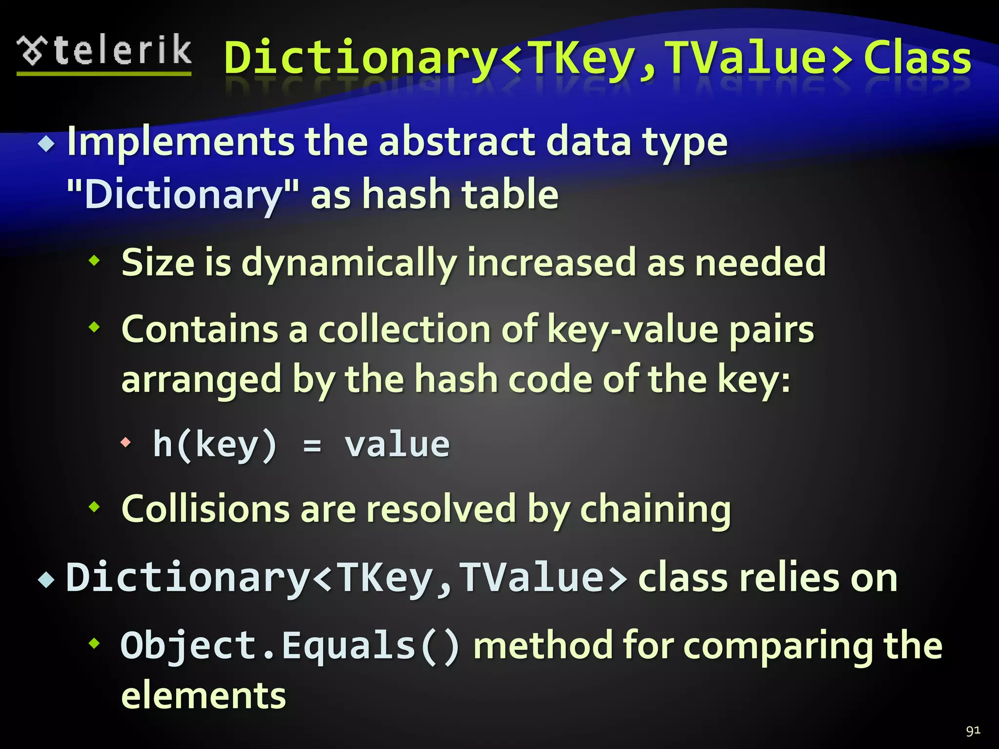 Dictionary<TKey,TValue> Class
 Implements the abstract data type
"Dictionary" as hash table
 Size is dynamically increased as needed
 Contains a collection of key-value pairs
arranged by the hash code of the key:
 h(key) = value
 Collisions are resolved by chaining
 Dictionary<TKey,TValue> class relies on
 Object.Equals() method for comparing the
elements
91
 