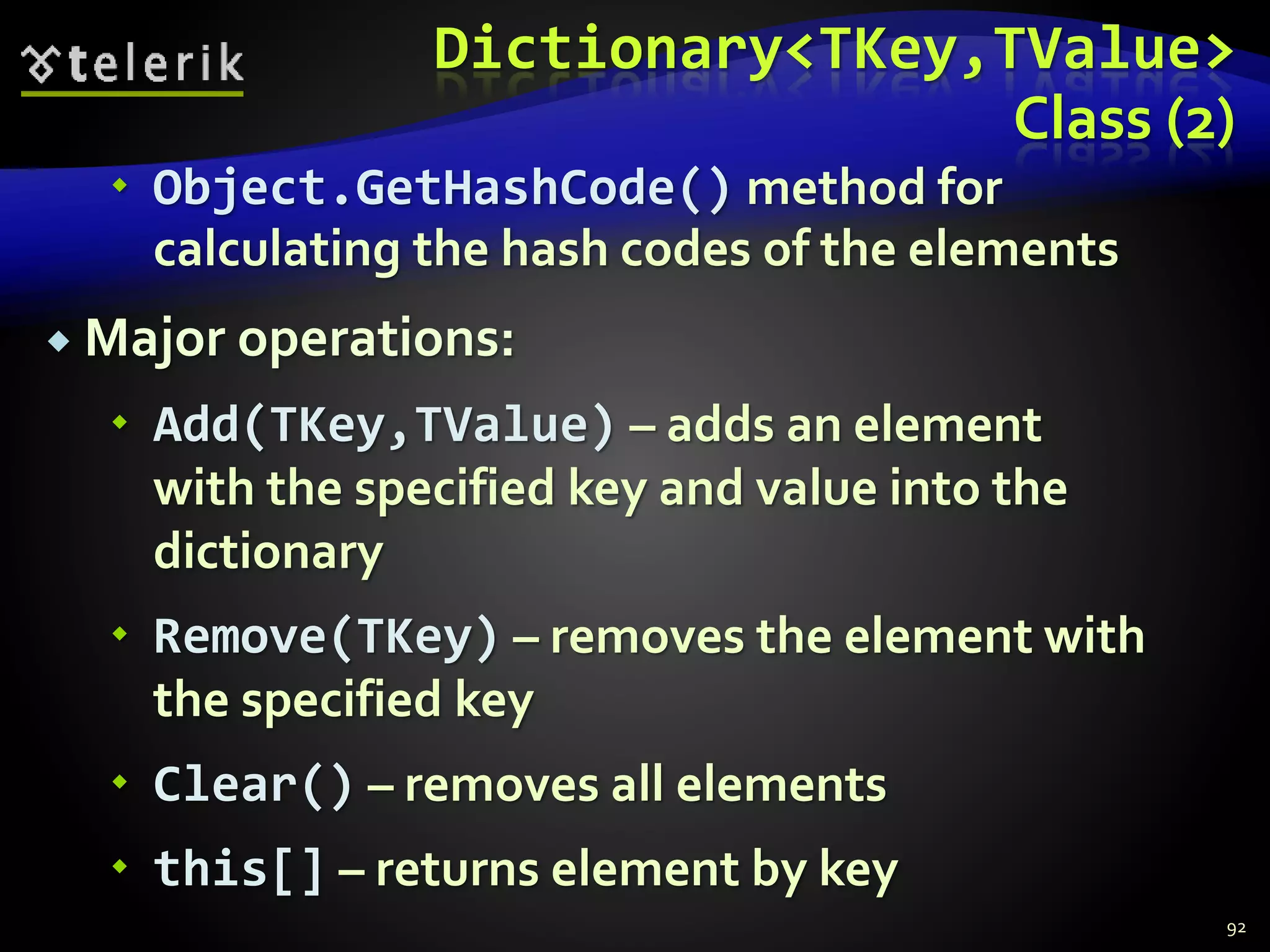Dictionary<TKey,TValue>
Class (2)
 Object.GetHashCode() method for
calculating the hash codes of the elements
 Major operations:
 Add(TKey,TValue) – adds an element
with the specified key and value into the
dictionary
 Remove(TKey) – removes the element with
the specified key
 Clear() – removes all elements
 this[] – returns element by key
92
 