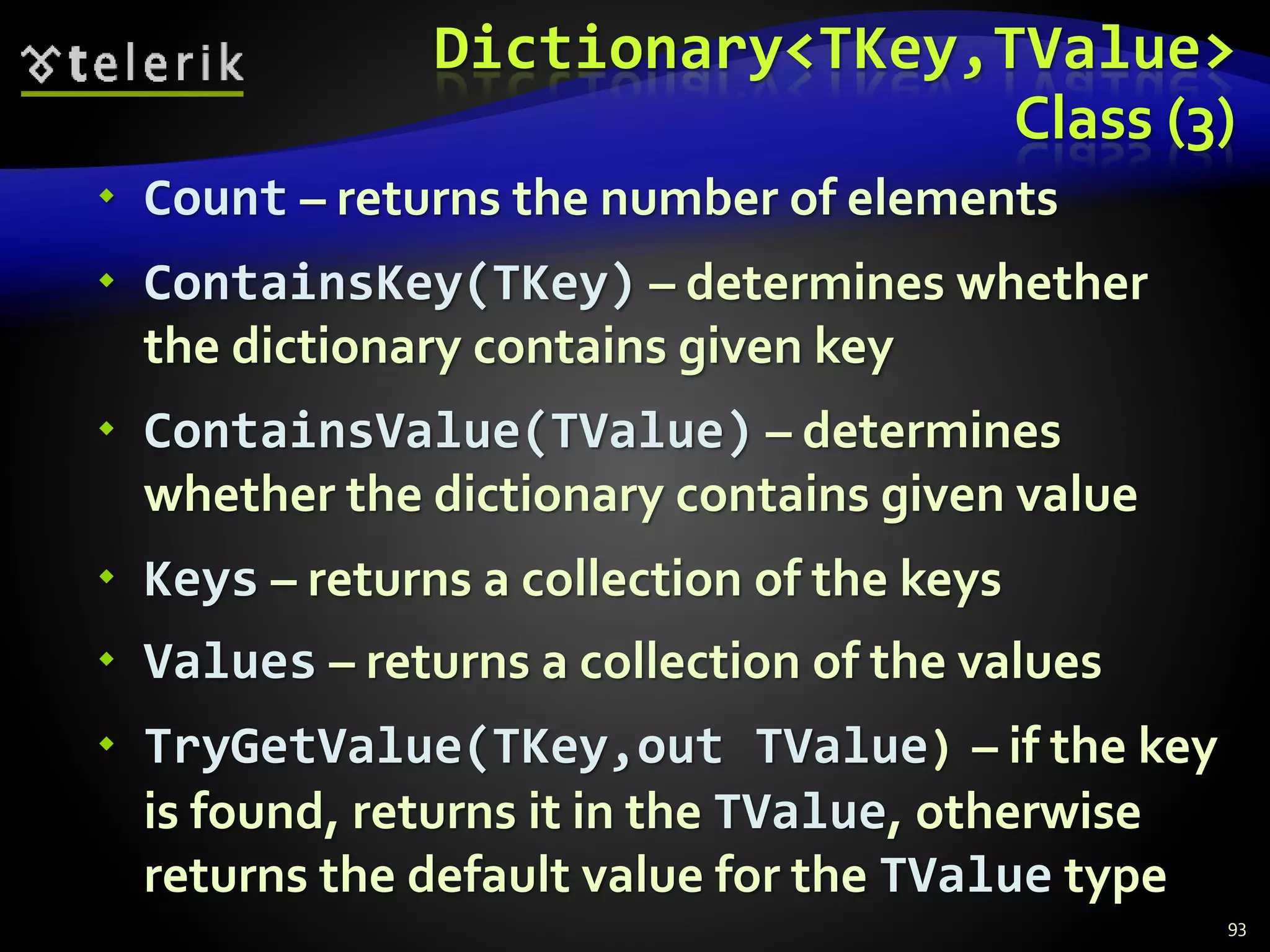 Dictionary<TKey,TValue>
Class (3)
 Count – returns the number of elements
 ContainsKey(TKey) – determines whether
the dictionary contains given key
 ContainsValue(TValue) – determines
whether the dictionary contains given value
 Keys – returns a collection of the keys
 Values – returns a collection of the values
 TryGetValue(TKey,out TValue) – if the key
is found, returns it in the TValue, otherwise
returns the default value for the TValue type
93
 