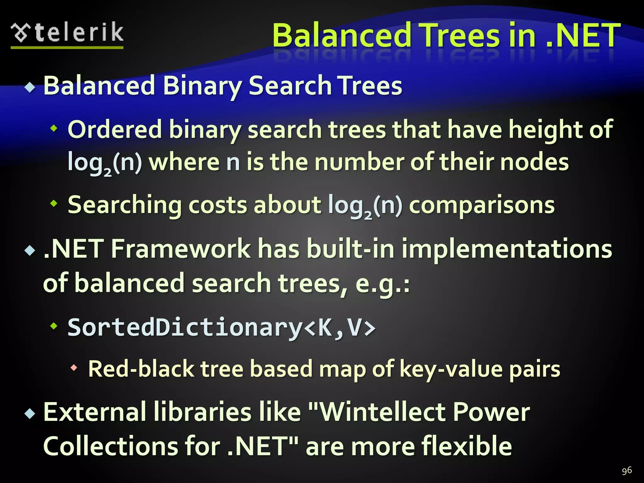 BalancedTrees in .NET
 Balanced Binary SearchTrees
 Ordered binary search trees that have height of
log2(n) where n is the number of their nodes
 Searching costs about log2(n) comparisons
 .NET Framework has built-in implementations
of balanced search trees, e.g.:
 SortedDictionary<K,V>
 Red-black tree based map of key-value pairs
 External libraries like "Wintellect Power
Collections for .NET" are more flexible
96
 