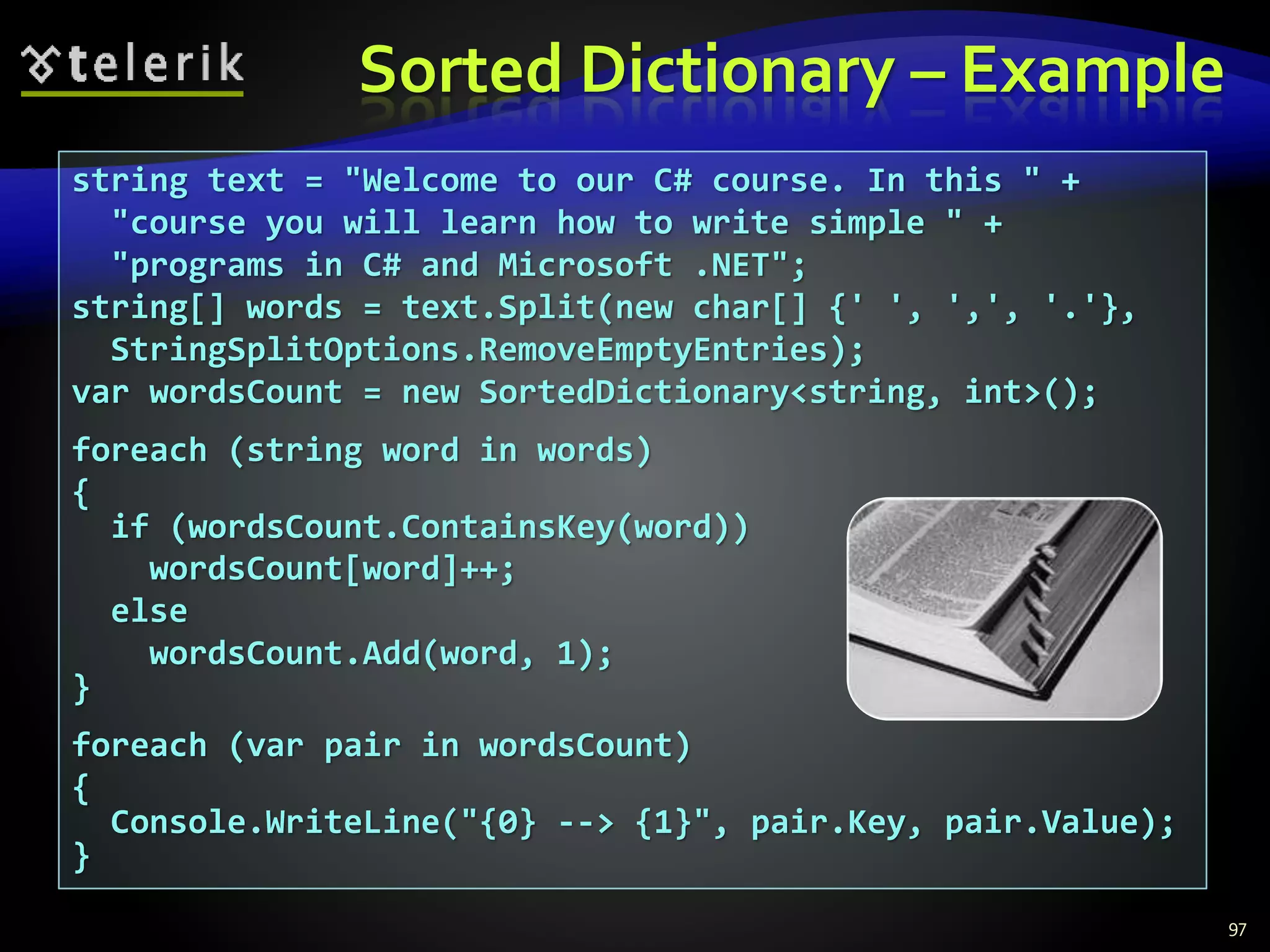 Sorted Dictionary – Example
97
string text = "Welcome to our C# course. In this " +
"course you will learn how to write simple " +
"programs in C# and Microsoft .NET";
string[] words = text.Split(new char[] {' ', ',', '.'},
StringSplitOptions.RemoveEmptyEntries);
var wordsCount = new SortedDictionary<string, int>();
foreach (string word in words)
{
if (wordsCount.ContainsKey(word))
wordsCount[word]++;
else
wordsCount.Add(word, 1);
}
foreach (var pair in wordsCount)
{
Console.WriteLine("{0} --> {1}", pair.Key, pair.Value);
}
 