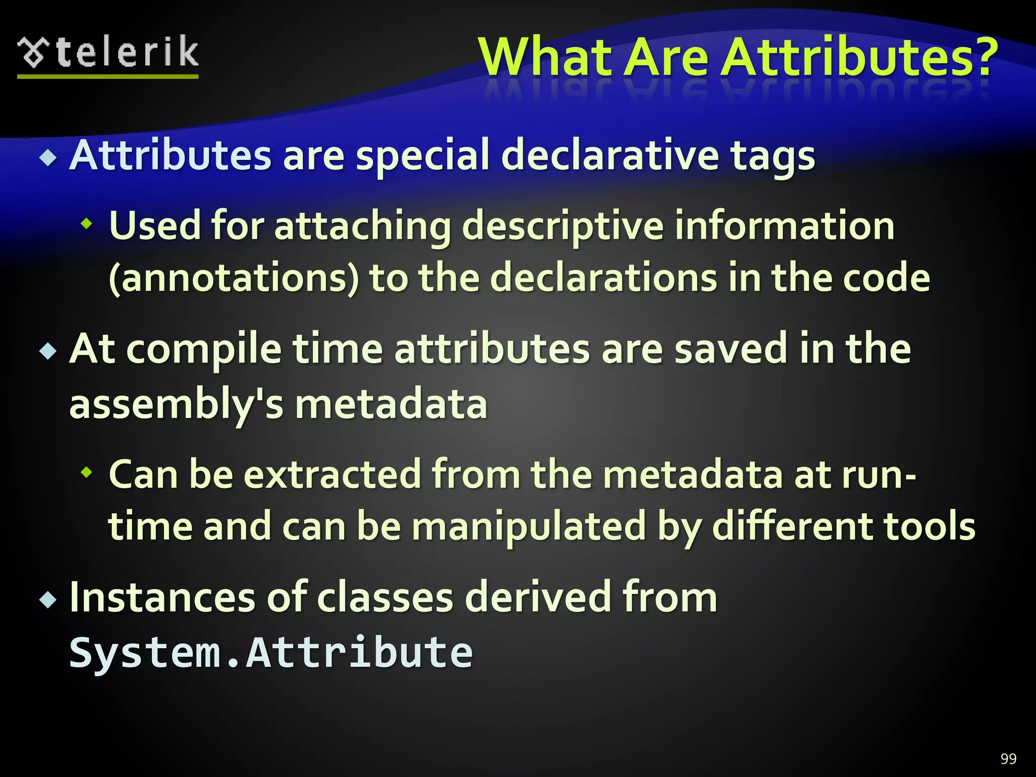 What Are Attributes?
 Attributes are special declarative tags
 Used for attaching descriptive information
(annotations) to the declarations in the code
 At compile time attributes are saved in the
assembly's metadata
 Can be extracted from the metadata at run-
time and can be manipulated by different tools
 Instances of classes derived from
System.Attribute
99
 