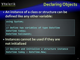 Declaring Objects
 An instance of a class or structure can be
defined like any other variable:
 Instances cannot be used if they are
not initialized
11
using System;
...
// Define two variables of type DateTime
DateTime today;
DateTime halloween;
// Declare and initialize a structure instance
DateTime today = DateTime.Now;
 