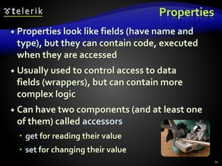 Properties
 Properties look like fields (have name and
type), but they can contain code, executed
when they are accessed
 Usually used to control access to data
fields (wrappers), but can contain more
complex logic
 Can have two components (and at least one
of them) called accessors
 get for reading their value
 set for changing their value
14
 
