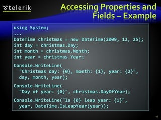 Accessing Properties and
Fields – Example
16
using System;
...
DateTime christmas = new DateTime(2009, 12, 25);
int day = christmas.Day;
int month = christmas.Month;
int year = christmas.Year;
Console.WriteLine(
"Christmas day: {0}, month: {1}, year: {2}",
day, month, year);
Console.WriteLine(
"Day of year: {0}", christmas.DayOfYear);
Console.WriteLine("Is {0} leap year: {1}",
year, DateTime.IsLeapYear(year));
 