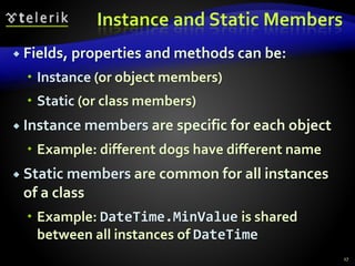 Instance and Static Members
 Fields, properties and methods can be:
 Instance (or object members)
 Static (or class members)
 Instance members are specific for each object
 Example: different dogs have different name
 Static members are common for all instances
of a class
 Example: DateTime.MinValue is shared
between all instances of DateTime
17
 