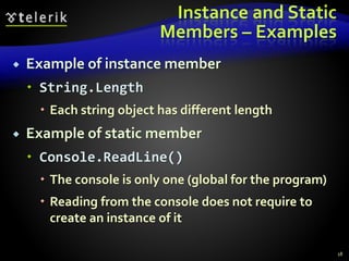 Instance and Static
Members – Examples
 Example of instance member
 String.Length
 Each string object has different length
 Example of static member
 Console.ReadLine()
 The console is only one (global for the program)
 Reading from the console does not require to
create an instance of it
18
 