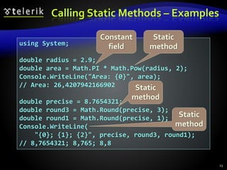 Calling Static Methods – Examples
23
using System;
double radius = 2.9;
double area = Math.PI * Math.Pow(radius, 2);
Console.WriteLine("Area: {0}", area);
// Area: 26,4207942166902
double precise = 8.7654321;
double round3 = Math.Round(precise, 3);
double round1 = Math.Round(precise, 1);
Console.WriteLine(
"{0}; {1}; {2}", precise, round3, round1);
// 8,7654321; 8,765; 8,8
Constant
field
Static
method
Static
method
Static
method
 