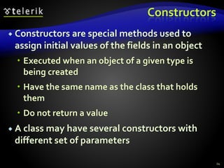 Constructors
 Constructors are special methods used to
assign initial values of the fields in an object
 Executed when an object of a given type is
being created
 Have the same name as the class that holds
them
 Do not return a value
 A class may have several constructors with
different set of parameters
24
 