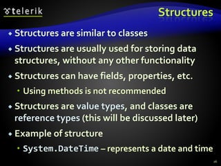 Structures
 Structures are similar to classes
 Structures are usually used for storing data
structures, without any other functionality
 Structures can have fields, properties, etc.
 Using methods is not recommended
 Structures are value types, and classes are
reference types (this will be discussed later)
 Example of structure
 System.DateTime – represents a date and time
26
 