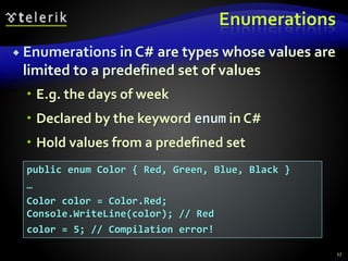 Enumerations
 Enumerations in C# are types whose values are
limited to a predefined set of values
 E.g. the days of week
 Declared by the keyword enum in C#
 Hold values from a predefined set
27
public enum Color { Red, Green, Blue, Black }
…
Color color = Color.Red;
Console.WriteLine(color); // Red
color = 5; // Compilation error!
 