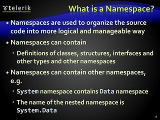What is a Namespace?
 Namespaces are used to organize the source
code into more logical and manageable way
 Namespaces can contain
 Definitions of classes, structures, interfaces and
other types and other namespaces
 Namespaces can contain other namespaces,
e.g.
 System namespace contains Data namespace
 The name of the nested namespace is
System.Data
28
 
