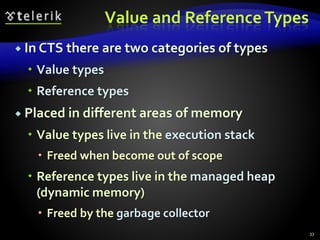 Value and ReferenceTypes
 In CTS there are two categories of types
 Value types
 Reference types
 Placed in different areas of memory
 Value types live in the execution stack
 Freed when become out of scope
 Reference types live in the managed heap
(dynamic memory)
 Freed by the garbage collector
33
 