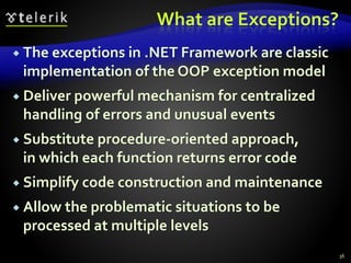 What are Exceptions?
 The exceptions in .NET Framework are classic
implementation of the OOP exception model
 Deliver powerful mechanism for centralized
handling of errors and unusual events
 Substitute procedure-oriented approach,
in which each function returns error code
 Simplify code construction and maintenance
 Allow the problematic situations to be
processed at multiple levels
36
 
