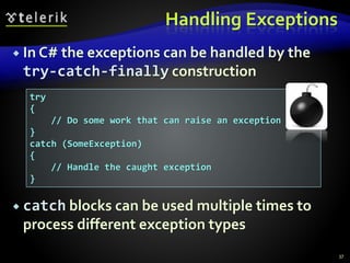 Handling Exceptions
 In C# the exceptions can be handled by the
try-catch-finally construction
 catch blocks can be used multiple times to
process different exception types
37
try
{
// Do some work that can raise an exception
}
catch (SomeException)
{
// Handle the caught exception
}
 