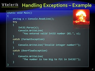 Handling Exceptions – Example
38
static void Main()
{
string s = Console.ReadLine();
try
{
Int32.Parse(s);
Console.WriteLine(
"You entered valid Int32 number {0}.", s);
}
catch (FormatException)
{
Console.WriteLine("Invalid integer number!");
}
catch (OverflowException)
{
Console.WriteLine(
"The number is too big to fit in Int32!");
}
}
 