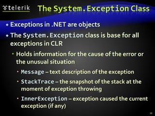 The System.Exception Class
 Exceptions in .NET are objects
 The System.Exception class is base for all
exceptions in CLR
 Holds information for the cause of the error or
the unusual situation
 Message – text description of the exception
 StackTrace – the snapshot of the stack at the
moment of exception throwing
 InnerException – exception caused the current
exception (if any)
39
 