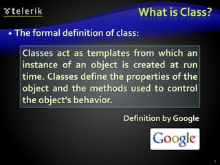 What is Class?
 The formal definition of class:
Definition by Google
4
Classes act as templates from which an
instance of an object is created at run
time. Classes define the properties of the
object and the methods used to control
the object's behavior.
 