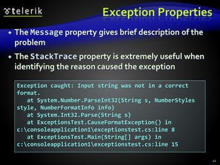 Exception Properties
 The Message property gives brief description of the
problem
 The StackTrace property is extremely useful when
identifying the reason caused the exception
41
Exception caught: Input string was not in a correct
format.
at System.Number.ParseInt32(String s, NumberStyles
style, NumberFormatInfo info)
at System.Int32.Parse(String s)
at ExceptionsTest.CauseFormatException() in
c:consoleapplication1exceptionstest.cs:line 8
at ExceptionsTest.Main(String[] args) in
c:consoleapplication1exceptionstest.cs:line 15
 