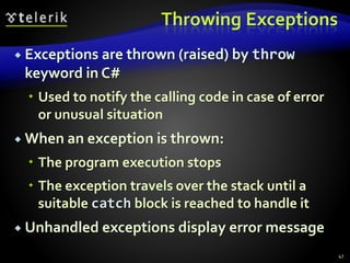 Throwing Exceptions
 Exceptions are thrown (raised) by throw
keyword in C#
 Used to notify the calling code in case of error
or unusual situation
 When an exception is thrown:
 The program execution stops
 The exception travels over the stack until a
suitable catch block is reached to handle it
 Unhandled exceptions display error message
47
 