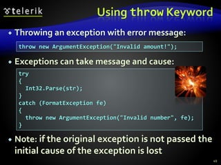 Using throw Keyword
 Throwing an exception with error message:
 Exceptions can take message and cause:
 Note: if the original exception is not passed the
initial cause of the exception is lost
49
throw new ArgumentException("Invalid amount!");
try
{
Int32.Parse(str);
}
catch (FormatException fe)
{
throw new ArgumentException("Invalid number", fe);
}
 