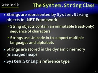 The System.String Class
 Strings are represented by System.String
objects in .NET Framework
 String objects contain an immutable (read-only)
sequence of characters
 Strings use Unicode in to support multiple
languages and alphabets
 Strings are stored in the dynamic memory
(managed heap)
 System.String is reference type
53
 
