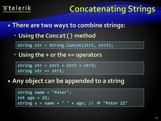 Concatenating Strings
 There are two ways to combine strings:
 Using the Concat() method
 Using the + or the += operators
 Any object can be appended to a string
62
string str = String.Concat(str1, str2);
string str = str1 + str2 + str3;
string str += str1;
string name = "Peter";
int age = 22;
string s = name + " " + age; //  "Peter 22"
 