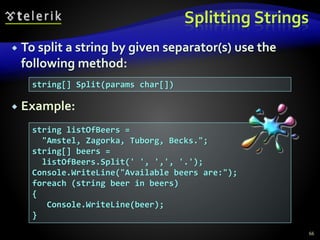 Splitting Strings
 To split a string by given separator(s) use the
following method:
 Example:
66
string[] Split(params char[])
string listOfBeers =
"Amstel, Zagorka, Tuborg, Becks.";
string[] beers =
listOfBeers.Split(' ', ',', '.');
Console.WriteLine("Available beers are:");
foreach (string beer in beers)
{
Console.WriteLine(beer);
}
 