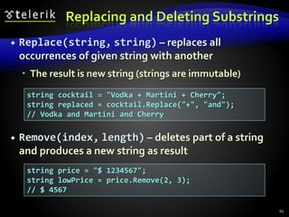 Replacing and Deleting Substrings
 Replace(string, string) – replaces all
occurrences of given string with another
 The result is new string (strings are immutable)
 Remove(index, length) – deletes part of a string
and produces a new string as result
67
string cocktail = "Vodka + Martini + Cherry";
string replaced = cocktail.Replace("+", "and");
// Vodka and Martini and Cherry
string price = "$ 1234567";
string lowPrice = price.Remove(2, 3);
// $ 4567
 