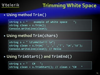 Trimming White Space
 Using method Trim()
 Using method Trim(chars)
 Using TrimStart() and TrimEnd()
69
string s = " example of white space ";
string clean = s.Trim();
Console.WriteLine(clean);
string s = " tnHello!!! n";
string clean = s.Trim(' ', ',' ,'!', 'n','t');
Console.WriteLine(clean); // Hello
string s = " C# ";
string clean = s.TrimStart(); // clean = "C# "
 