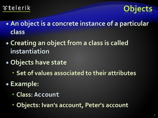 Objects
 An object is a concrete instance of a particular
class
 Creating an object from a class is called
instantiation
 Objects have state
 Set of values associated to their attributes
 Example:
 Class: Account
 Objects: Ivan's account, Peter's account
7
 