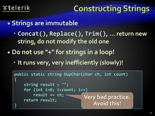 Constructing Strings
 Strings are immutable
 Concat(), Replace(), Trim(), ... return new
string, do not modify the old one
 Do not use "+" for strings in a loop!
 It runs very, very inefficiently (slowly)!
70
public static string DupChar(char ch, int count)
{
string result = "";
for (int i=0; i<count; i++)
result += ch;
return result;
}
Very bad practice.
Avoid this!
 