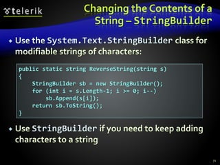 Changing the Contents of a
String – StringBuilder
 Use the System.Text.StringBuilder class for
modifiable strings of characters:
 Use StringBuilder if you need to keep adding
characters to a string
71
public static string ReverseString(string s)
{
StringBuilder sb = new StringBuilder();
for (int i = s.Length-1; i >= 0; i--)
sb.Append(s[i]);
return sb.ToString();
}
 