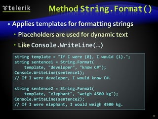 Method String.Format()
 Applies templates for formatting strings
 Placeholders are used for dynamic text
 Like Console.WriteLine(…)
77
string template = "If I were {0}, I would {1}.";
string sentence1 = String.Format(
template, "developer", "know C#");
Console.WriteLine(sentence1);
// If I were developer, I would know C#.
string sentence2 = String.Format(
template, "elephant", "weigh 4500 kg");
Console.WriteLine(sentence2);
// If I were elephant, I would weigh 4500 kg.
 