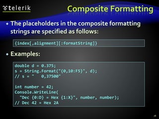 Composite Formatting
 The placeholders in the composite formatting
strings are specified as follows:
 Examples:
78
{index[,alignment][:formatString]}
double d = 0.375;
s = String.Format("{0,10:F5}", d);
// s = " 0,37500"
int number = 42;
Console.WriteLine(
"Dec {0:D} = Hex {1:X}", number, number);
// Dec 42 = Hex 2A
 