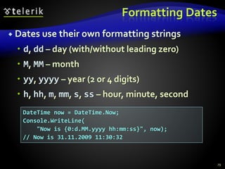 Formatting Dates
 Dates use their own formatting strings
 d, dd – day (with/without leading zero)
 M, MM – month
 yy, yyyy – year (2 or 4 digits)
 h, hh, m, mm, s, ss – hour, minute, second
79
DateTime now = DateTime.Now;
Console.WriteLine(
"Now is {0:d.MM.yyyy hh:mm:ss}", now);
// Now is 31.11.2009 11:30:32
 