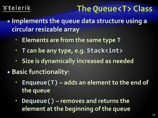 The Queue<T> Class
 Implements the queue data structure using a
circular resizable array
 Elements are from the same type T
 T can be any type, e.g. Stack<int>
 Size is dynamically increased as needed
 Basic functionality:
 Enqueue(T) – adds an element to the end of
the queue
 Dequeue() – removes and returns the
element at the beginning of the queue
89
 